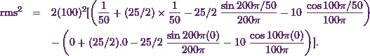 \begin{eqnarray*} \text{rms}^2 &=& 2 (100)^2 [ \left(\frac{1}{50} + (25/2) \times\frac{1}{50} - 25/2 ~\frac{\sin 200 \pi / 50}{200 \pi} - 10~ \frac{\cos 100 \pi /50}{100 \pi}\right) \\&& - \left( 0 + (25/2) .0 - 25/2 ~\frac{\sin 200 \pi (0)}{200 \pi} - 10~ \frac{\cos 100 \pi (0)}{100 \pi} \right) ] .\end{eqnarray*}