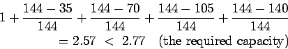 Description: \begin{eqnarray*}
1+\frac{144-35}{144}+\frac{144-70}{144}+\frac{144-105}{144}+\f...
...144-140}{144}\\
=2.57 < 2.77   (\mathrm{the required capacity})
\end{eqnarray*}