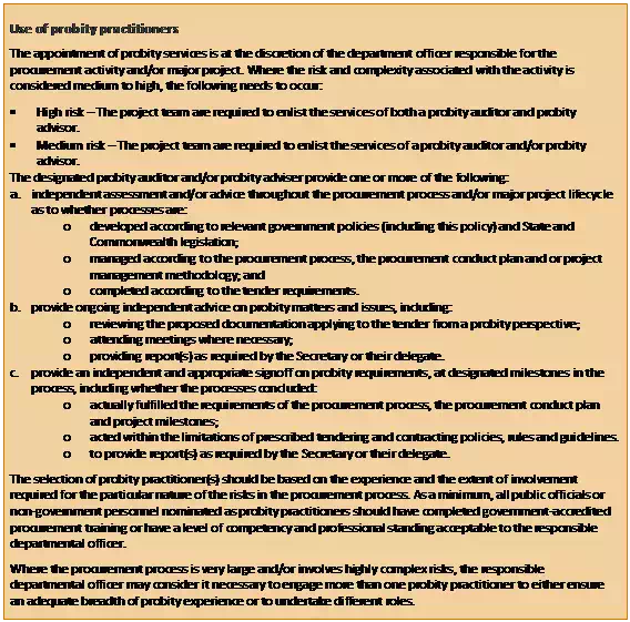 Text Box: Use of probity practitioners
The appointment of probity services is at the discretion of the department officer responsible for the procurement activity and/or major project. Where the risk and complexity associated with the activity is considered medium to high, the following needs to occur:  
•	High risk – The project team are required to enlist the services of both a probity auditor and probity advisor. 
•	Medium risk – The project team are required to enlist the services of a probity auditor and/or probity advisor. 
The designated probity auditor and/or probity adviser provide one or more of the following:
a.	independent assessment and/or advice throughout the procurement process and/or major project lifecycle as to whether processes are:
o	developed according to relevant government policies (including this policy) and State and Commonwealth legislation; 
o	managed according to the procurement process, the procurement conduct plan and or project management methodology; and 
o	completed according to the tender requirements.
b.	provide ongoing independent advice on probity matters and issues, including: 
o	reviewing the proposed documentation applying to the tender from a probity perspective; 
o	attending meetings where necessary; 
o	providing report(s) as required by the Secretary or their delegate.
c.	provide an independent and appropriate signoff on probity requirements, at designated milestones in the process, including whether the processes concluded: 
o	actually fulfilled the requirements of the procurement process, the procurement conduct plan and project milestones; 
o	acted within the limitations of prescribed tendering and contracting policies, rules and guidelines. 
o	to provide report(s) as required by the Secretary or their delegate. 
The selection of probity practitioner(s) should be based on the experience and the extent of involvement required for the particular nature of the risks in the procurement process. As a minimum, all public officials or non-government personnel nominated as probity practitioners should have completed government-accredited procurement training or have a level of competency and professional standing acceptable to the responsible departmental officer.
Where the procurement process is very large and/or involves highly complex risks, the responsible departmental officer may consider it necessary to engage more than one probity practitioner to either ensure an adequate breadth of probity experience or to undertake different roles.
