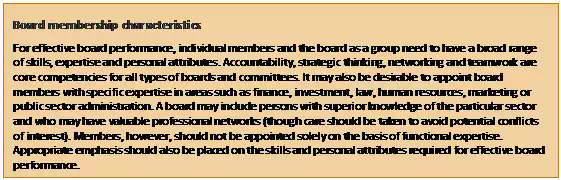Text Box: Board membership characteristics
For effective board performance, individual members and the board as a group need to have a broad range of skills, expertise and personal attributes. Accountability, strategic thinking, networking and teamwork are core competencies for all types of boards and committees. It may also be desirable to appoint board members with specific expertise in areas such as finance, investment, law, human resources, marketing or public sector administration. A board may include persons with superior knowledge of the particular sector and who may have valuable professional networks (though care should be taken to avoid potential conflicts of interest). Members, however, should not be appointed solely on the basis of functional expertise. Appropriate emphasis should also be placed on the skills and personal attributes required for effective board performance.
